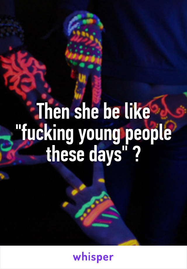 Then she be like "fucking young people these days" 😂