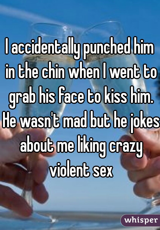 I accidentally punched him in the chin when I went to grab his face to kiss him. He wasn't mad but he jokes about me liking crazy violent sex