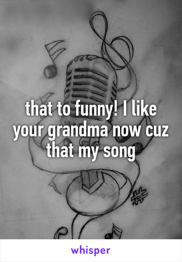 that to funny! I like your grandma now cuz that my song