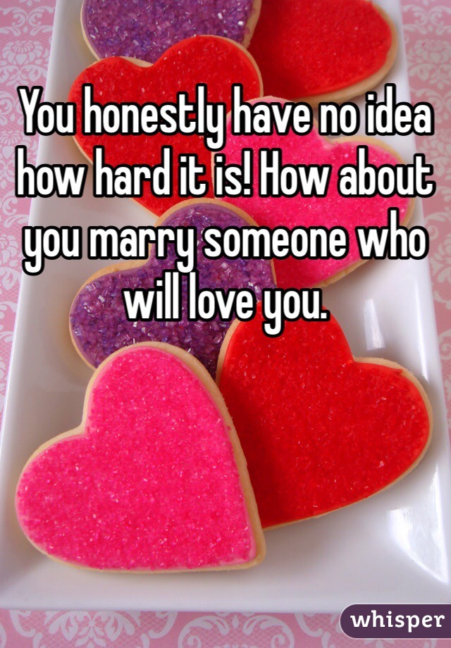 You honestly have no idea how hard it is! How about you marry someone who will love you. 