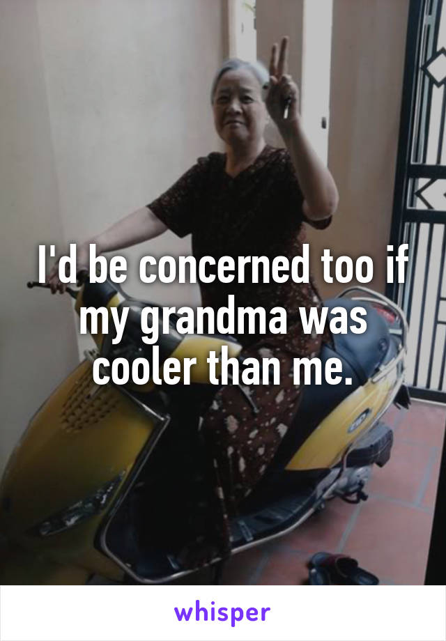 I'd be concerned too if my grandma was cooler than me.