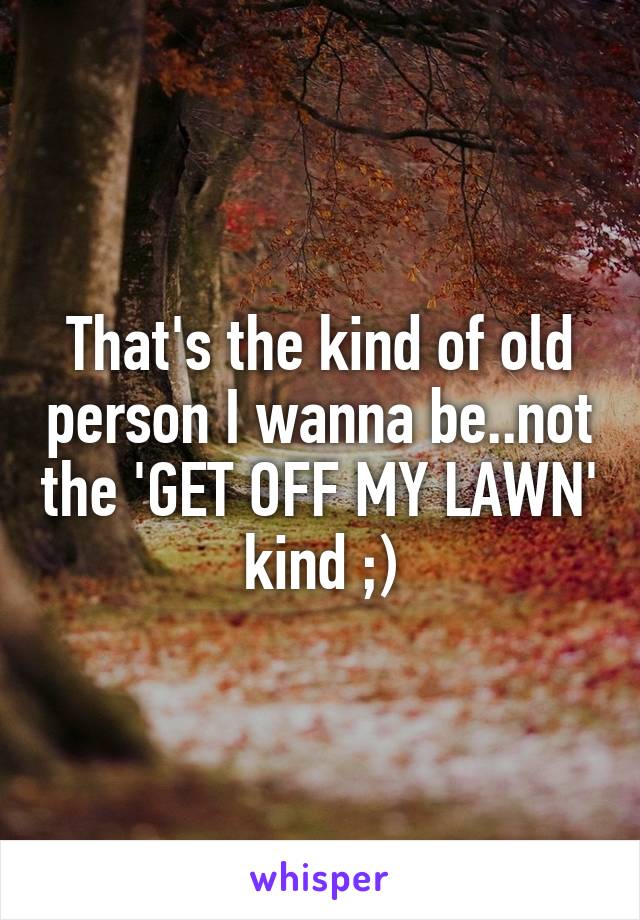 That's the kind of old person I wanna be..not the 'GET OFF MY LAWN' kind ;)