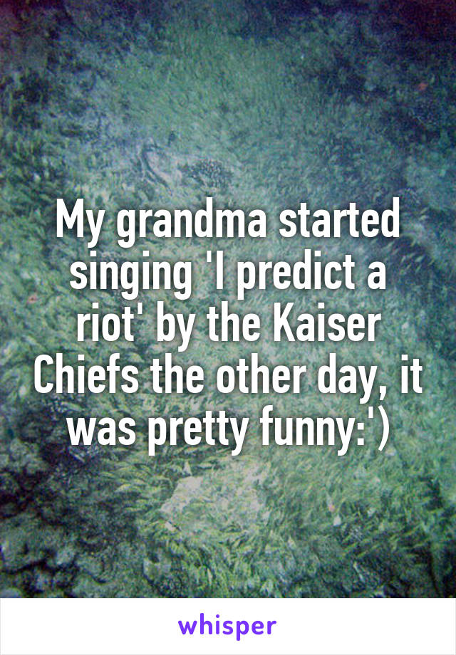 My grandma started singing 'I predict a riot' by the Kaiser Chiefs the other day, it was pretty funny:')