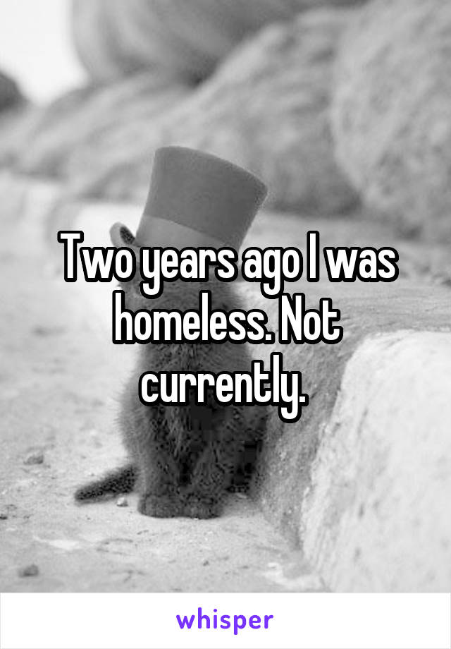 Two years ago I was homeless. Not currently. 
