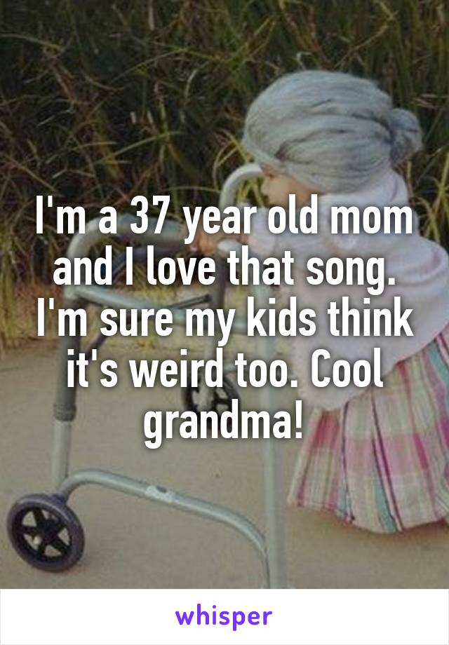 I'm a 37 year old mom and I love that song. I'm sure my kids think it's weird too. Cool grandma!