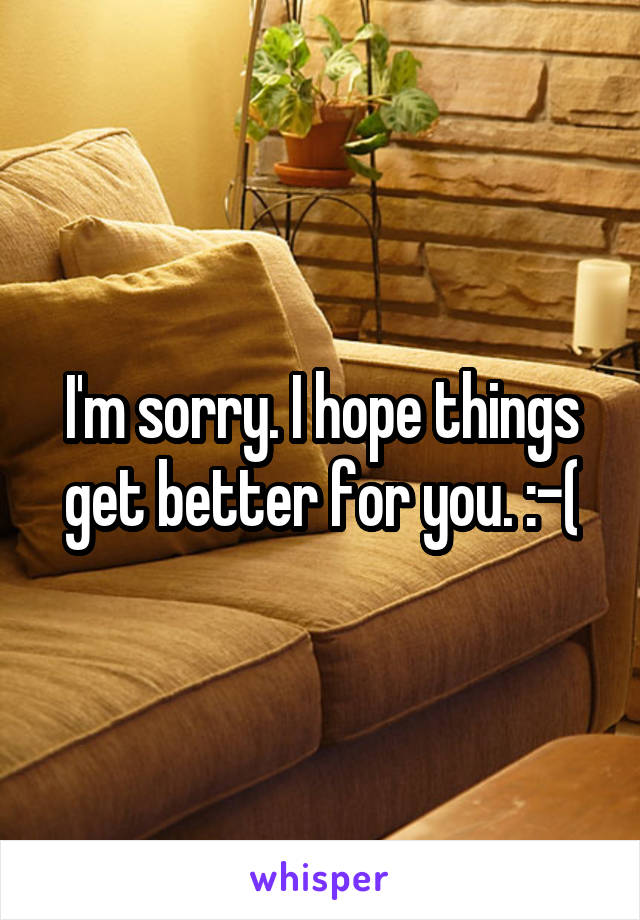 I'm sorry. I hope things get better for you. :-(
