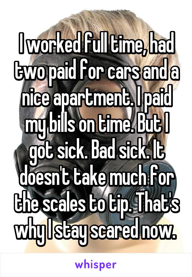 I worked full time, had two paid for cars and a nice apartment. I paid my bills on time. But I got sick. Bad sick. It doesn't take much for the scales to tip. That's why I stay scared now. 