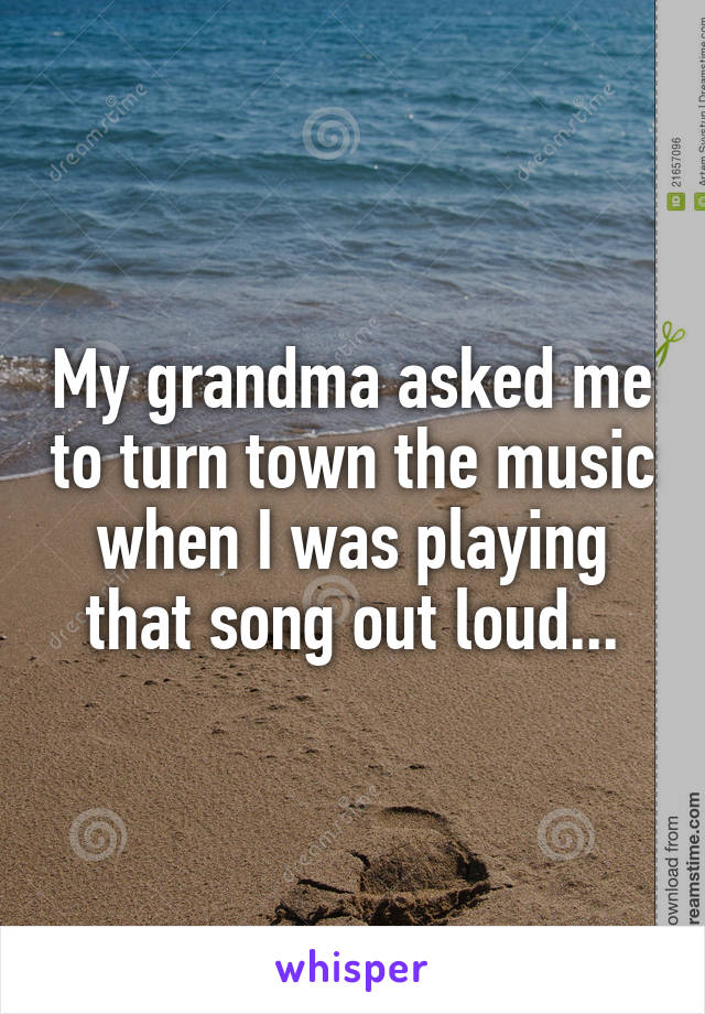 My grandma asked me to turn town the music when I was playing that song out loud...