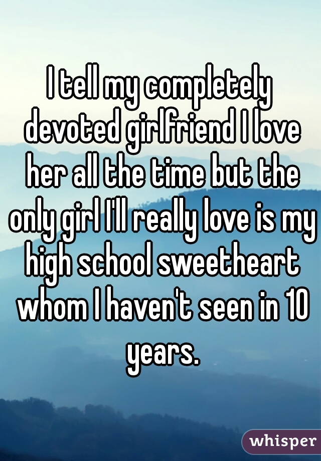 I tell my completely devoted girlfriend I love her all the time but the only girl I'll really love is my high school sweetheart whom I haven't seen in 10 years.