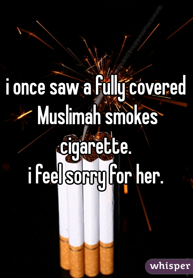 i once saw a fully covered Muslimah smokes cigarette. 
i feel sorry for her.