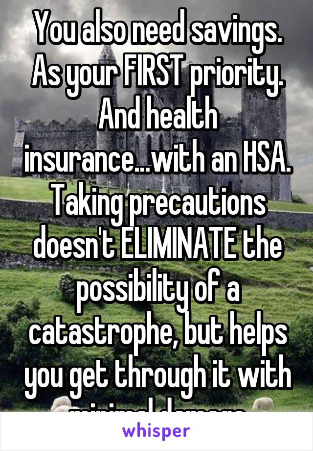 You also need savings. As your FIRST priority. And health insurance...with an HSA. Taking precautions doesn't ELIMINATE the possibility of a catastrophe, but helps you get through it with minimal damage