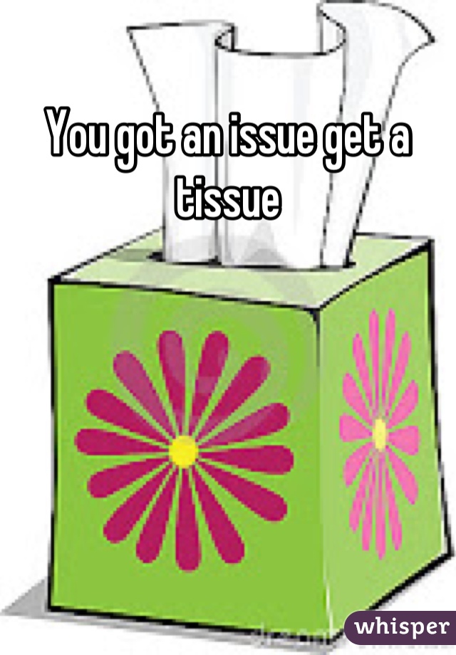You got an issue get a tissue