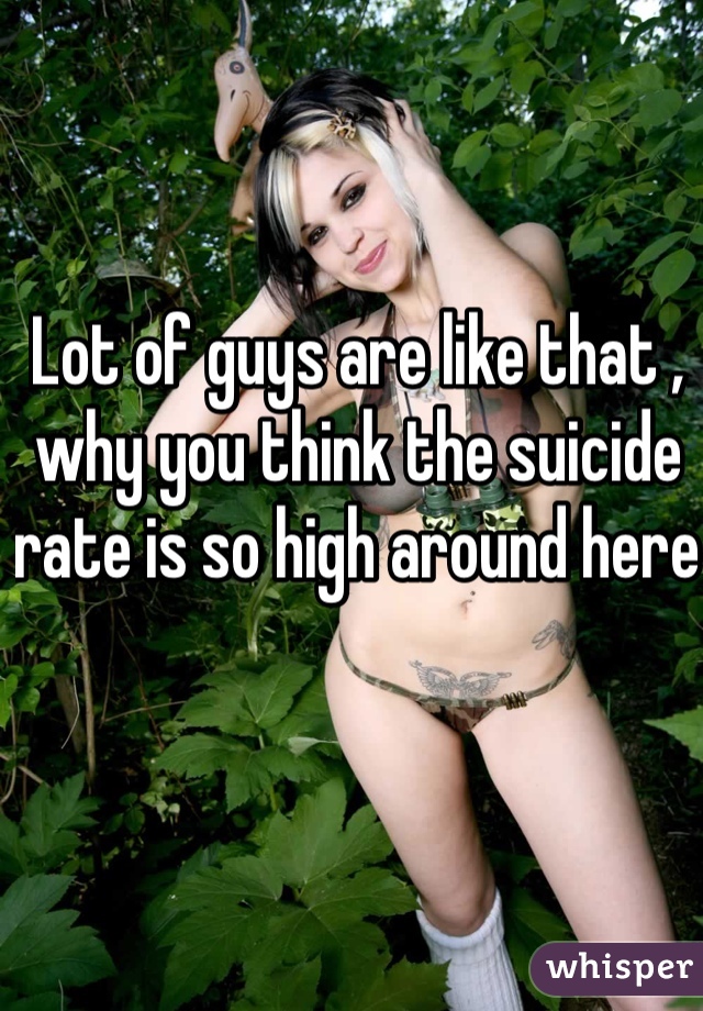 Lot of guys are like that , why you think the suicide rate is so high around here 