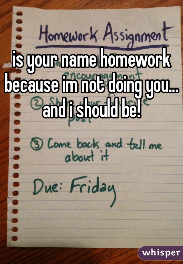 is your name homework because im not doing you... and i should be!