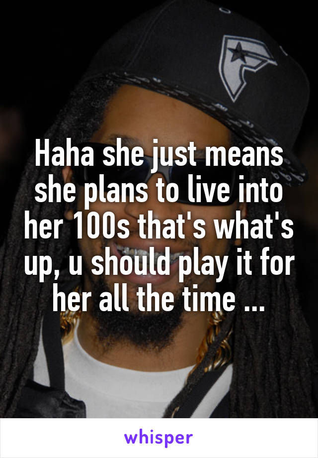 Haha she just means she plans to live into her 100s that's what's up, u should play it for her all the time ...