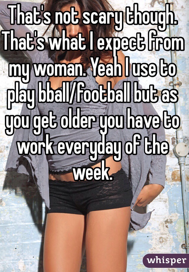 That's not scary though. That's what I expect from my woman. Yeah I use to play bball/football but as you get older you have to work everyday of the week. 