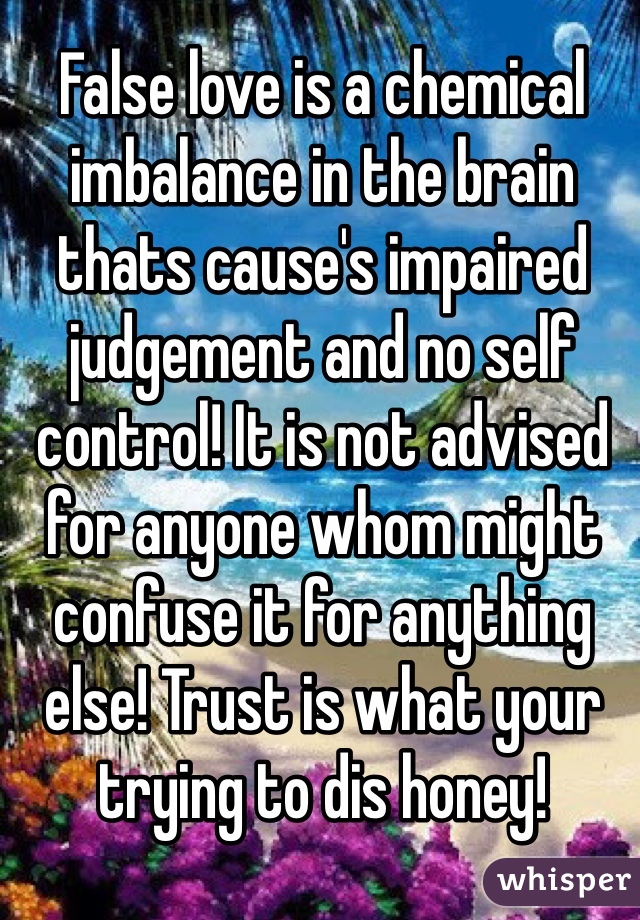 False love is a chemical imbalance in the brain thats cause's impaired judgement and no self control! It is not advised for anyone whom might confuse it for anything else! Trust is what your trying to dis honey!