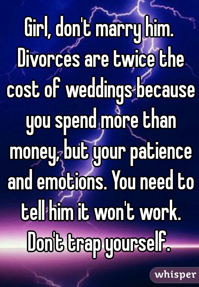 Girl, don't marry him. Divorces are twice the cost of weddings because you spend more than money, but your patience and emotions. You need to tell him it won't work. Don't trap yourself. 