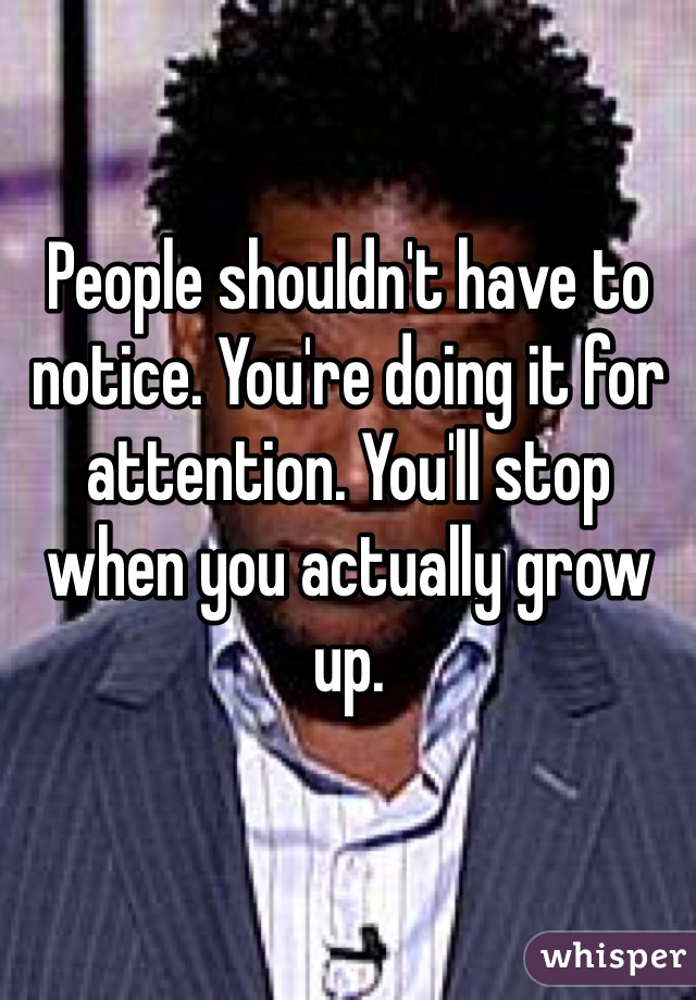People shouldn't have to notice. You're doing it for attention. You'll stop when you actually grow up. 