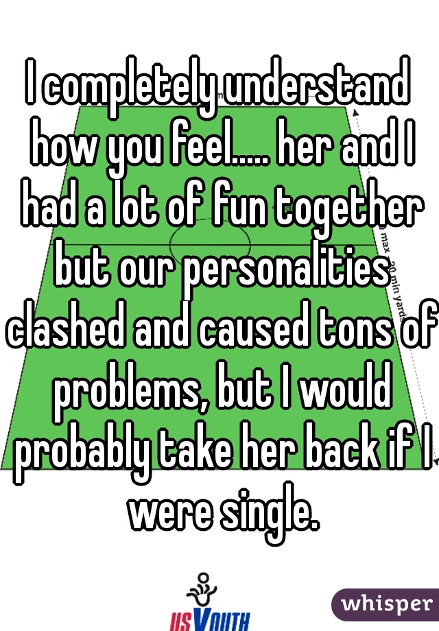 I completely understand how you feel..... her and I had a lot of fun together but our personalities clashed and caused tons of problems, but I would probably take her back if I were single.