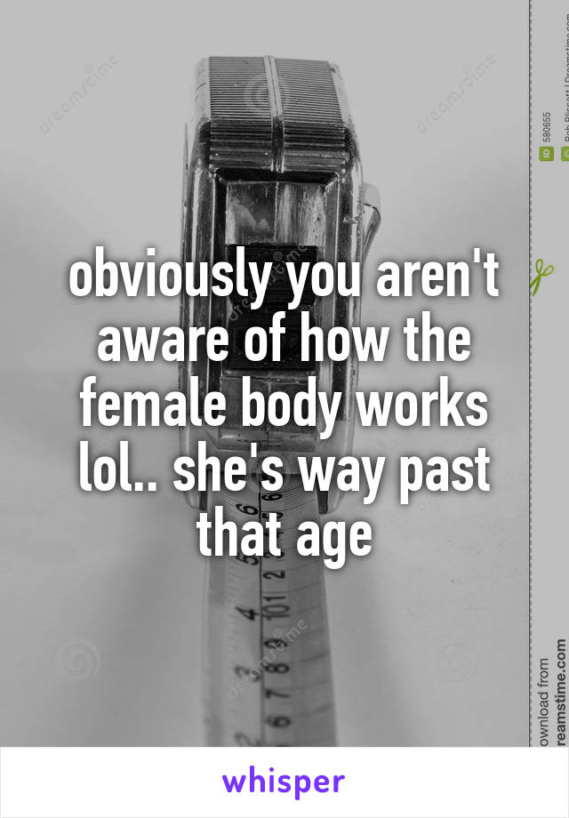 obviously you aren't aware of how the female body works lol.. she's way past that age