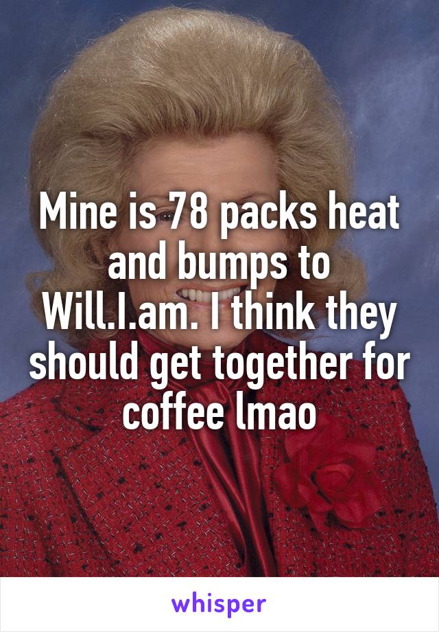 Mine is 78 packs heat and bumps to Will.I.am. I think they should get together for coffee lmao