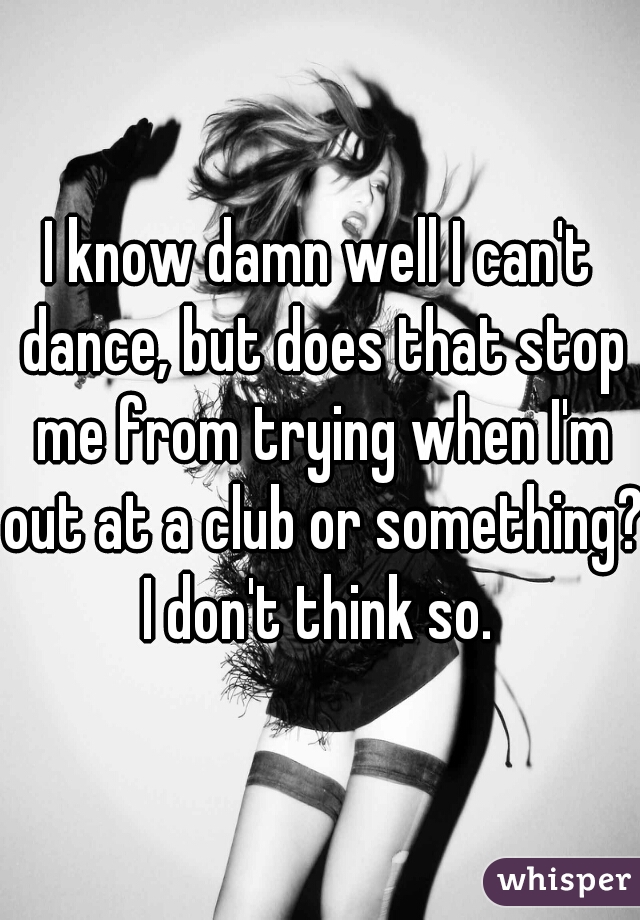 I know damn well I can't dance, but does that stop me from trying when I'm out at a club or something? I don't think so. 