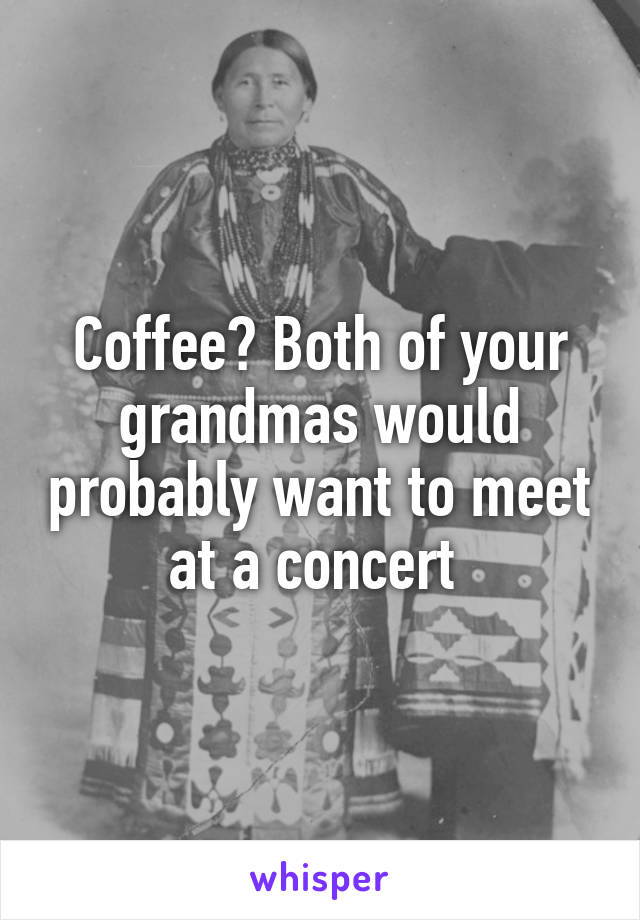 Coffee? Both of your grandmas would probably want to meet at a concert 