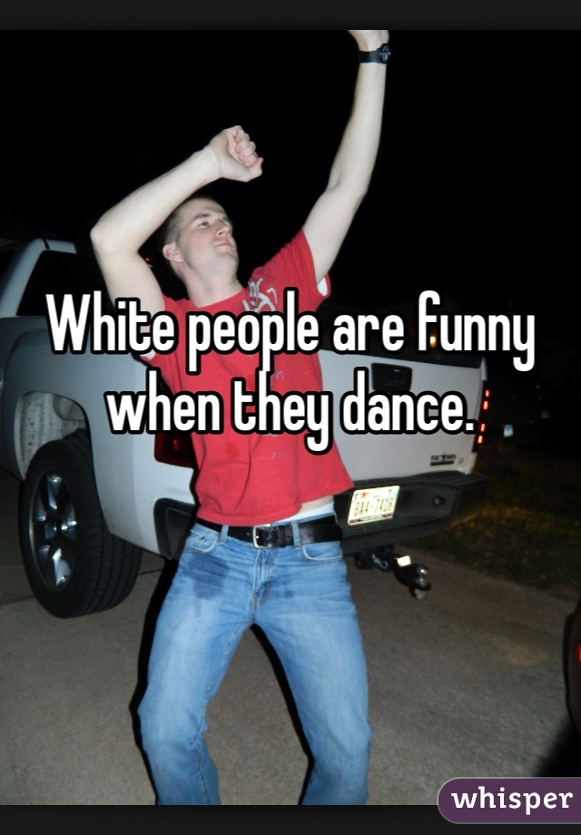 White people are funny when they dance.