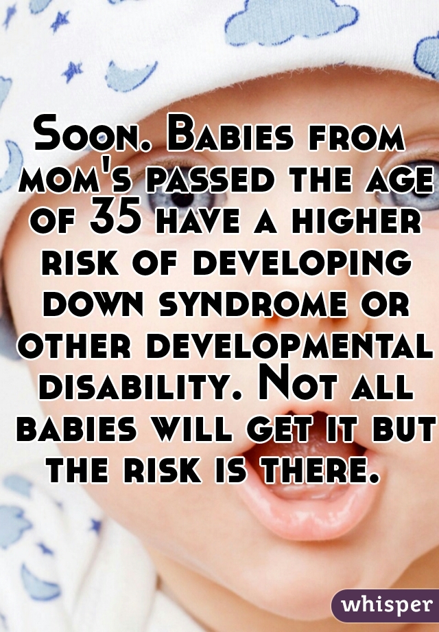 Soon. Babies from mom's passed the age of 35 have a higher risk of developing down syndrome or other developmental disability. Not all babies will get it but the risk is there.  