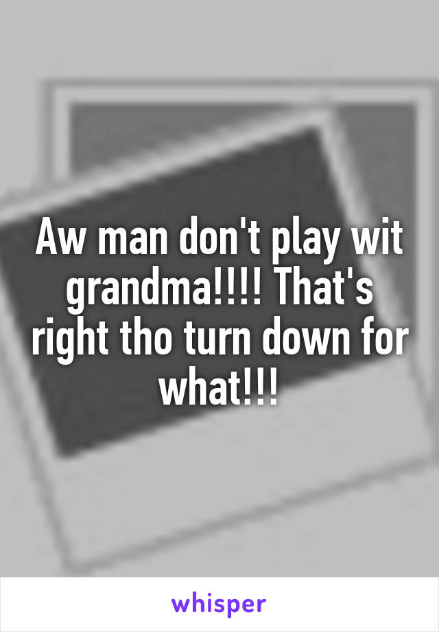 Aw man don't play wit grandma!!!! That's right tho turn down for what!!!