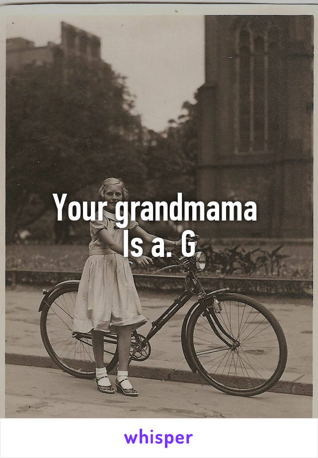 Your grandmama 
Is a. G