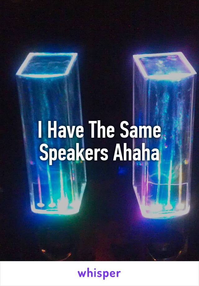 I Have The Same Speakers Ahaha