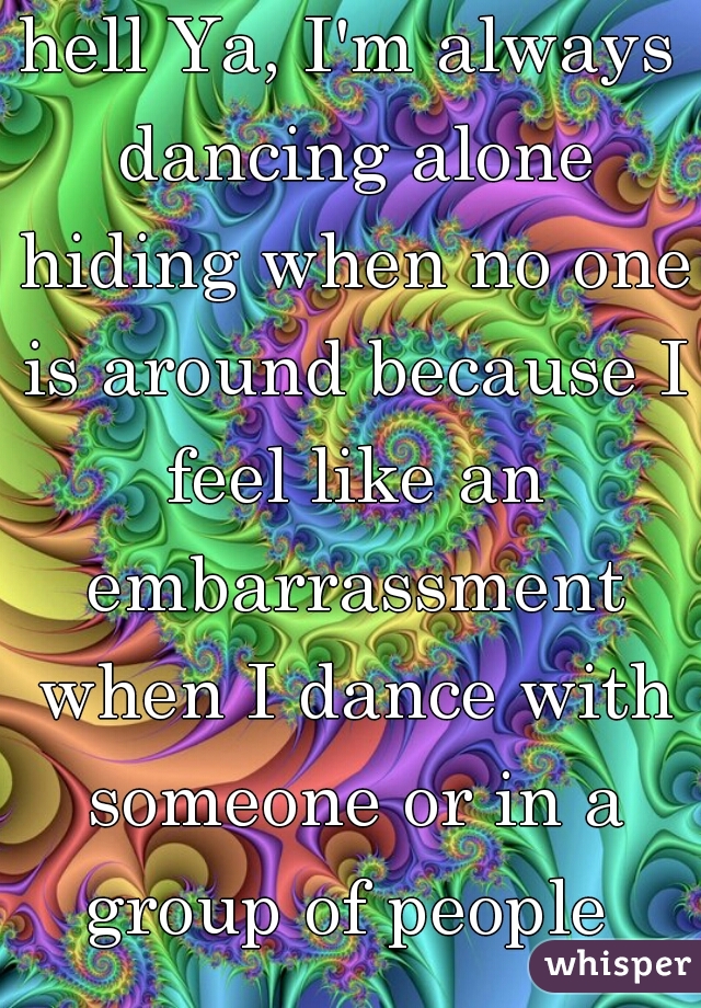 hell Ya, I'm always dancing alone hiding when no one is around because I feel like an embarrassment when I dance with someone or in a group of people 