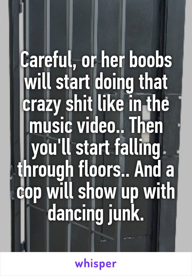 Careful, or her boobs will start doing that crazy shit like in the music video.. Then you'll start falling through floors.. And a cop will show up with dancing junk.