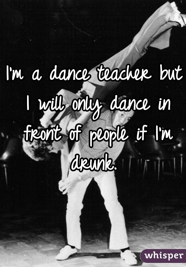 I'm a dance teacher but I will only dance in front of people if I'm drunk. 