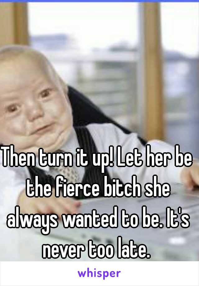 Then turn it up! Let her be the fierce bitch she always wanted to be. It's never too late. 