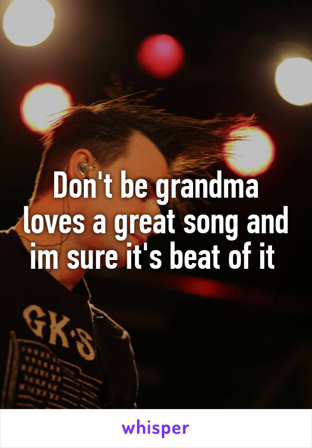 Don't be grandma loves a great song and im sure it's beat of it 