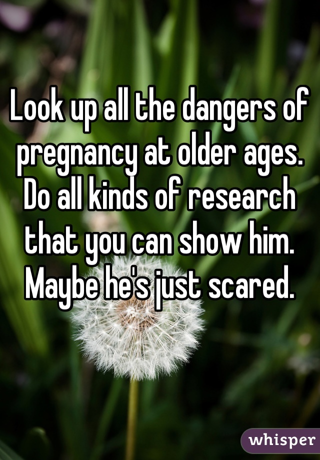 Look up all the dangers of pregnancy at older ages. Do all kinds of research that you can show him. Maybe he's just scared.