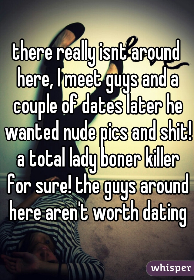 there really isnt around here, I meet guys and a couple of dates later he wanted nude pics and shit! a total lady boner killer for sure! the guys around here aren't worth dating