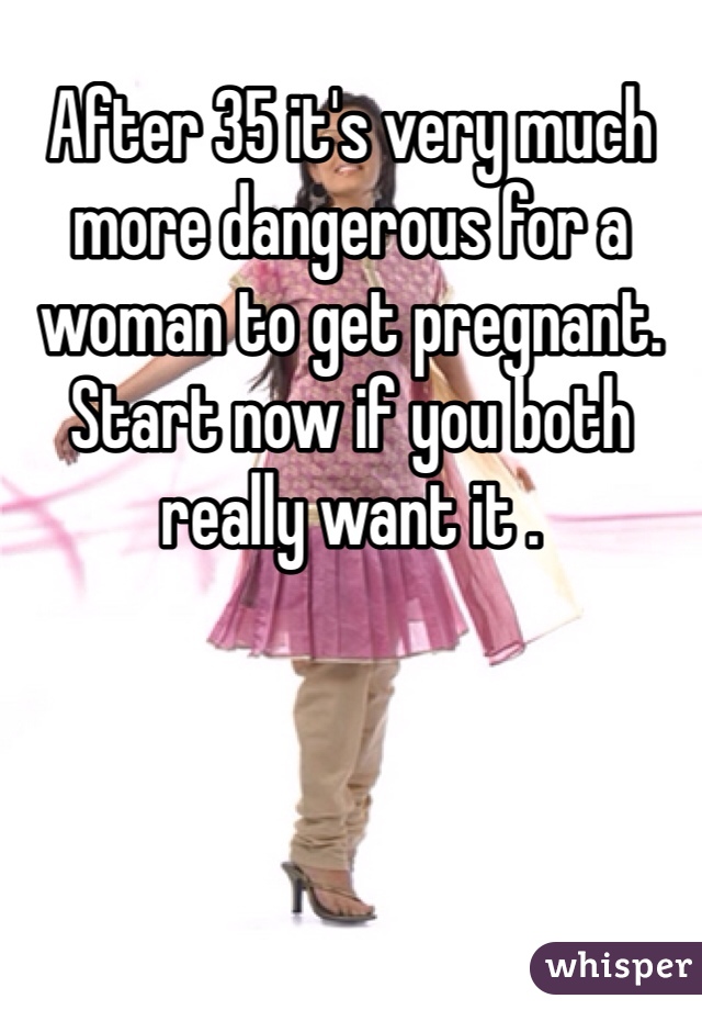 After 35 it's very much more dangerous for a woman to get pregnant. Start now if you both really want it . 