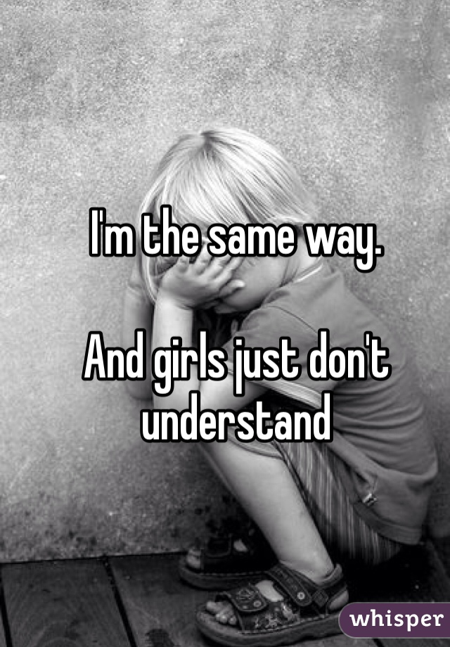 I'm the same way. 

And girls just don't understand
