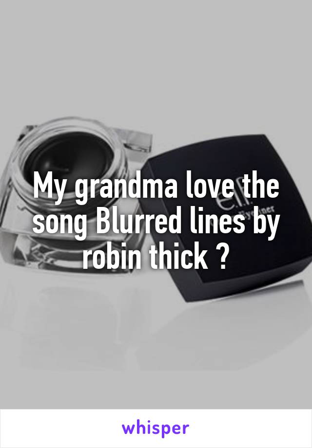 My grandma love the song Blurred lines by robin thick 😳