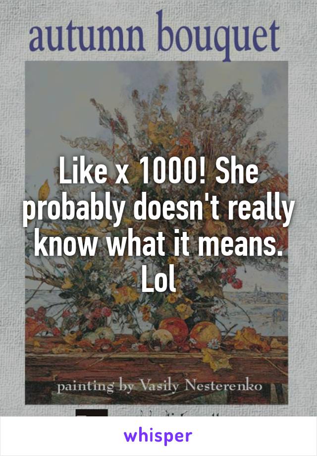 Like x 1000! She probably doesn't really know what it means. Lol