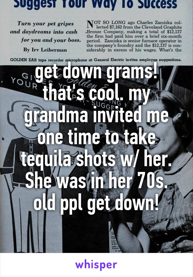 get down grams! that's cool. my grandma invited me one time to take tequila shots w/ her. She was in her 70s. old ppl get down!