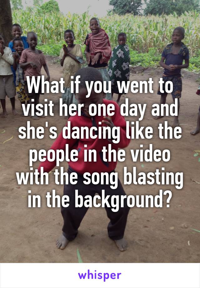 What if you went to visit her one day and she's dancing like the people in the video with the song blasting in the background?