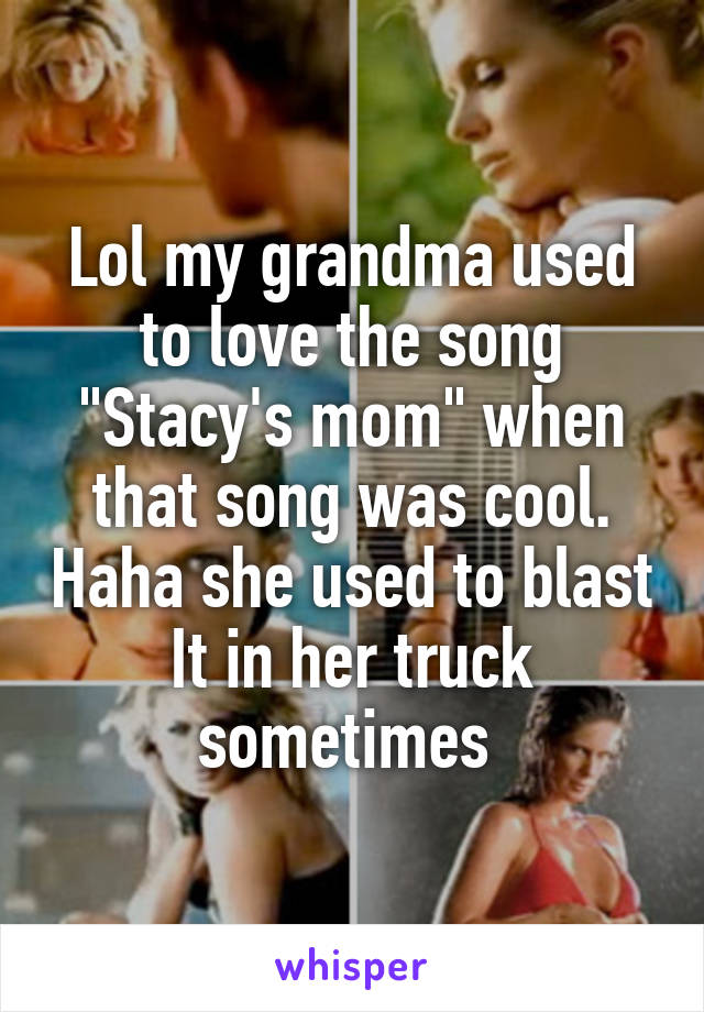 Lol my grandma used to love the song "Stacy's mom" when that song was cool. Haha she used to blast It in her truck sometimes 