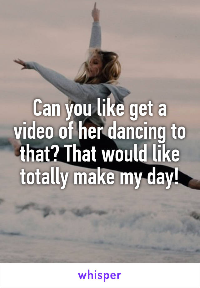 Can you like get a video of her dancing to that? That would like totally make my day!