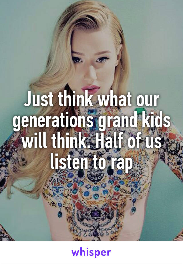 Just think what our generations grand kids will think. Half of us listen to rap
