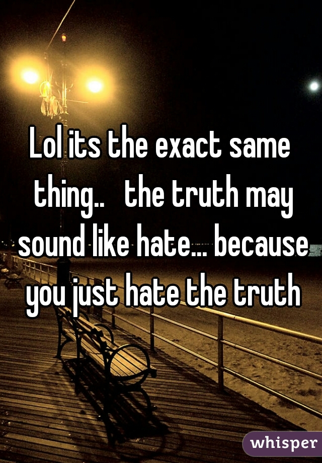Lol its the exact same thing..   the truth may sound like hate... because you just hate the truth